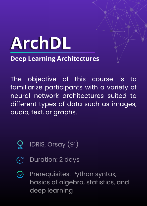 Deep Learning Architectures (ArchDL). The objective of this course is to familiarize participants with a variety of neural network architectures suited to different types of data such as images, audio, text, or graphs. IDRIS, Orsay (91). Duration: 2 days. Prerequisites: Python syntax, basics of algebra, statistics, and deep learning.