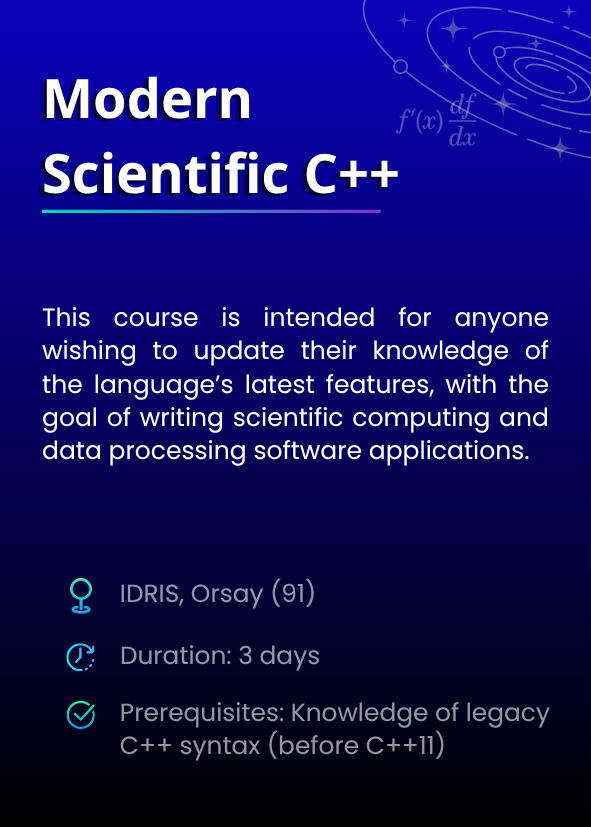 Modern Scientific C++. This course is intended for anyone wishing to update their knowledge of the language’s latest features, with the goal of writing scientific computing and data processing software applications. IDRIS, Orsay (91). Duration: 3 days. Prerequisites: Knowledge of legacy C++ syntax (before C++11).