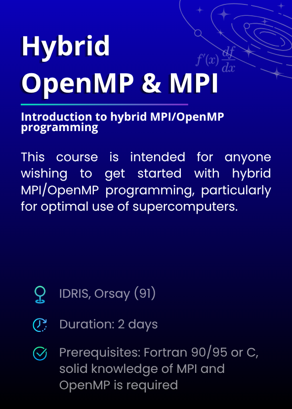 Introduction to hybrid MPI/OpenMP programming. This course is intended for anyone wishing to get started with hybrid MPI/OpenMP programming, particularly for optimal use of supercomputers. IDRIS, Orsay (91). Duration: 2 days. Prerequisites: Fortran 90/95 or C, solid knowledge of MPI and OpenMP is required