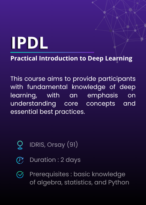Practical Introduction to Deep Learning (IPDL). This course aims to provide participants with fundamental knowledge of deep learning, with an emphasis on understanding core concepts and essential best practices. IDRIS, Orsay (91). Duration : 2 days. Prerequisites : basic knowledge of algebra, statistics, and Python.