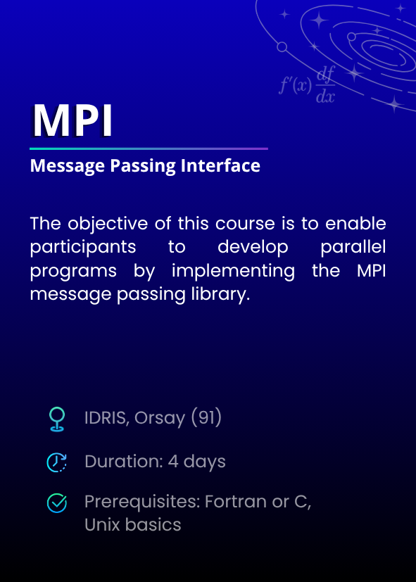 MPI (Message Passing Interface). The objective of this course is to enable participants to develop parallel programs by implementing the MPI message passing library. IDRIS, Orsay (91). Duration: 4 days. Prerequisites: Fortran or C, Unix basics. 