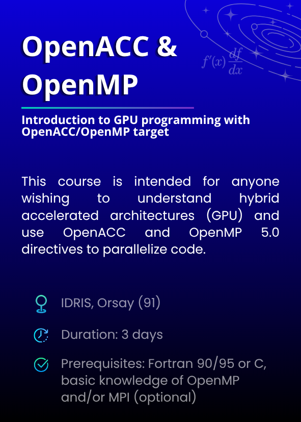 Introduction to GPU programming with OpenACC/OpenMP target. This course is intended for anyone wishing to understand hybrid accelerated architectures (GPU) and use OpenACC and OpenMP 5.0 directives to parallelize code. IDRIS, Orsay (91). Duration: 3 days. Prerequisites: Fortran 90/95 or C, basic knowledge of OpenMP and/or MPI (optional).