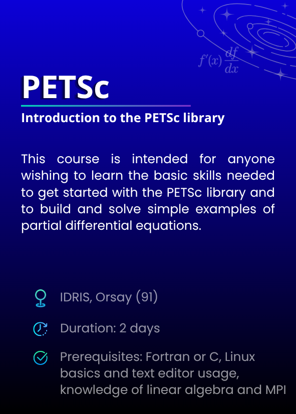 Introduction to the PETSc library. This course is intended for anyone wishing to learn the basic skills needed to get started with the PETSc library and to build and solve simple examples of partial differential equations. IDRIS, Orsay (91). Duration: 2 days. Prerequisites: Fortran or C, Linux basics and text editor usage, knowledge of linear algebra and MPI.