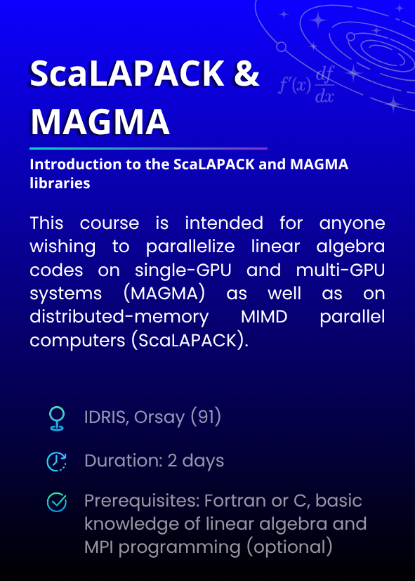 Introduction to the ScaLAPACK and MAGMA libraries. This course is intended for anyone wishing to parallelize linear algebra codes on single-GPU and multi-GPU systems (MAGMA) as well as on distributed-memory MIMD parallel computers (ScaLAPACK). IDRIS, Orsay (91). Duration: 2 days. Prerequisites: Fortran or C, basic knowledge of linear algebra and MPI programming (optional)