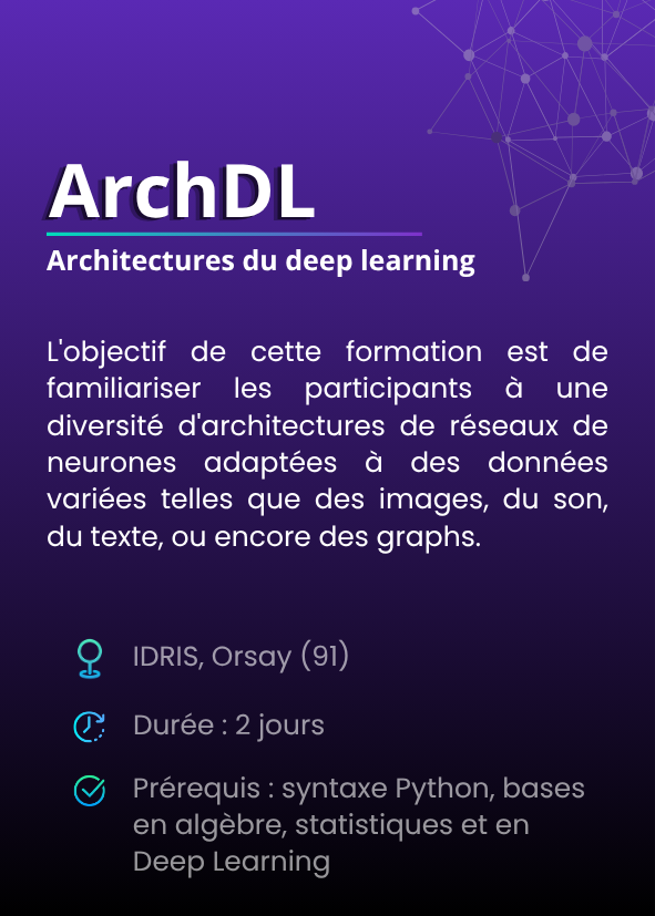 Architectures du deep learning (ArchDL). L'objectif de cette formation est de familiariser les participants à une diversité d'architectures de réseaux de neurones adaptées à des données variées telles que des images, du son, du texte, ou encore des graphs. IDRIS, Orsay (91). Durée : 2 jours. Prérequis : syntaxe Python, bases en algèbre, statistiques et en Deep Learning.