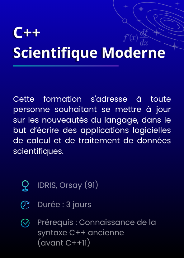 C++ Scientifique Moderne. Cette formation s'adresse à toute personne souhaitant se mettre à jour sur les nouveautés du langage, dans le but d’écrire des applications logicielles de calcul et de traitement de données scientifiques. IDRIS, Orsay (91). Durée : 3 jours. Prérequis : Connaissance de la syntaxe C++ ancienne (avant C++11)
