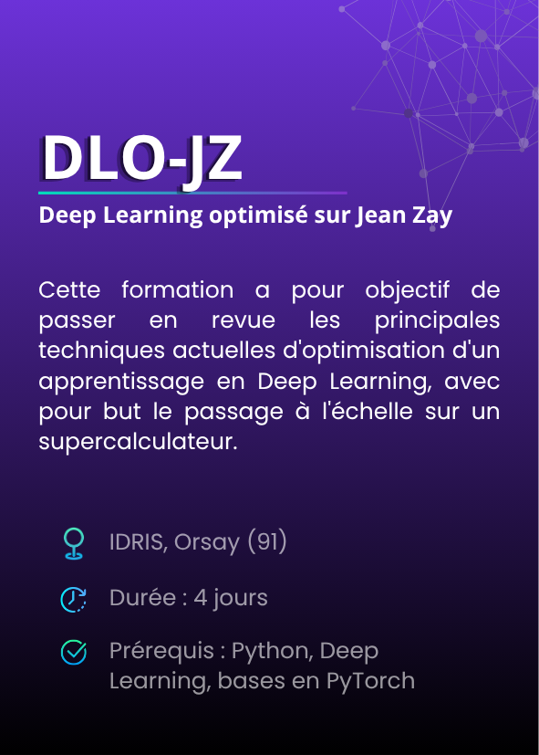 Deep Learning optimisé sur Jean Zay (DLO-JZ). Cette formation a pour objectif de passer en revue les principales techniques actuelles d'optimisation d'un apprentissage en Deep Learning, avec pour but le passage à l'échelle sur un supercalculateur. IDRIS, Orsay (91). Durée : 4 jours. Prérequis : Python, Deep Learning, bases en PyTorch.