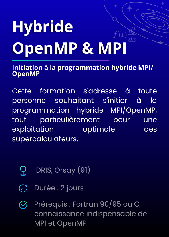 Initiation à la programmation hybride MPI/OpenMP. Cette formation s'adresse à toute personne souhaitant s'initier à la programmation hybride MPI/OpenMP, tout particulièrement pour une exploitation optimale des supercalculateurs. IDRIS, Orsay (91). Durée : 2 jours. Prérequis : Fortran 90/95 ou C, connaissance indispensable de MPI et OpenMP