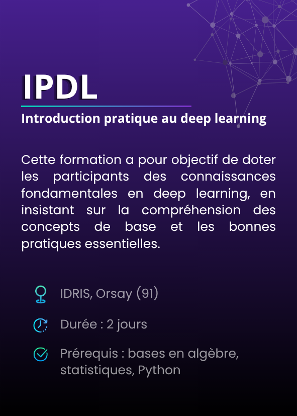 Introduction pratique au deep learning (IPDL). Cette formation a pour objectif de doter les participants des connaissances fondamentales en deep learning, en insistant sur la compréhension des concepts de base et les bonnes pratiques essentielles. IDRIS, Orsay (91). Durée : 2 jours. Prérequis : bases en algèbre, statistiques, Python.