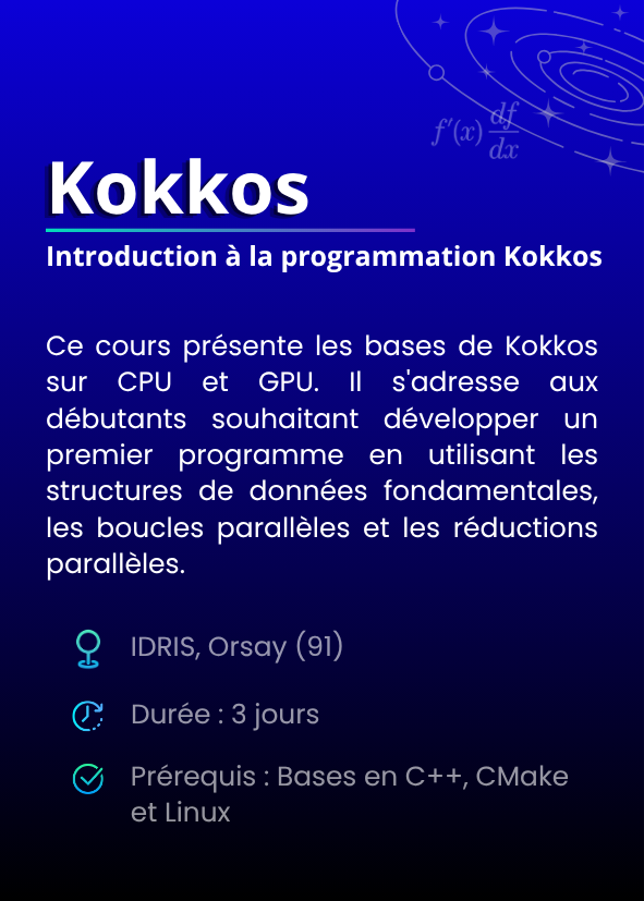 Introduction à la programmation Kokkos. Ce cours présente les bases de Kokkos sur CPU et GPU. Il s'adresse aux débutants souhaitant développer un premier programme en utilisant les structures de données fondamentales, les boucles parallèles et les réductions parallèles. IDRIS, Orsay (91). Durée : 3 jours. Prérequis : Bases en C++, CMake et Linux.
