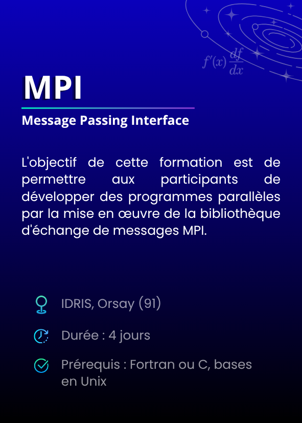 MPI(Message Passing Interface). L'objectif de cette formation est de permettre aux participants de développer des programmes parallèles par la mise en œuvre de la bibliothèque d'échange de messages MPI. IDRIS, Orsay (91). Durée : 4 jours. Prérequis : Fortran ou C, bases en Unix.