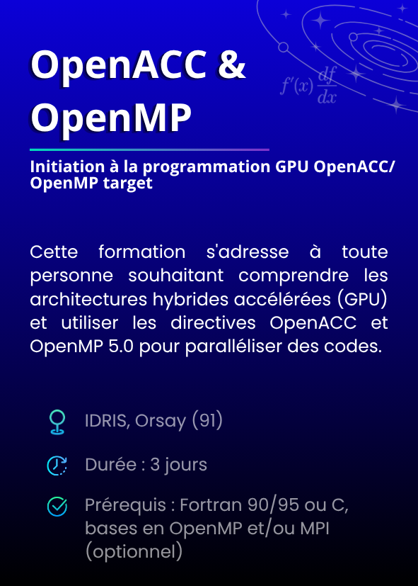 Initiation à la programmation GPU OpenACC/OpenMP target. Cette formation s'adresse à toute personne souhaitant comprendre les architectures hybrides accélérées (GPU) et utiliser les directives OpenACC et OpenMP 5.0 pour paralléliser des codes. IDRIS, Orsay (91). Durée : 3 jours. Prérequis : Fortran 90/95 ou C, bases en OpenMP et/ou MPI (optionnel).