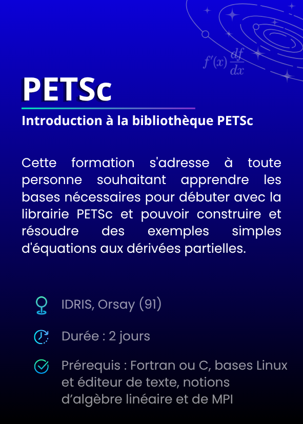 Introduction à la bibliothèque PETSc. Cette formation s'adresse à toute personne souhaitant apprendre les bases nécessaires pour débuter avec la librairie PETSc et pouvoir construire et résoudre des exemples simples d'équations aux dérivées partielles. IDRIS, Orsay (91). Durée : 2 jours. Prérequis : Fortran ou C, bases Linux et éditeur de texte, notions d’algèbre linéaire et de MPI.