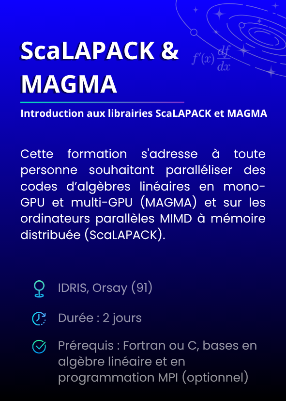 Introduction aux librairies ScaLAPACK et MAGMA. Cette formation s'adresse à toute personne souhaitant paralléliser des codes d’algèbres linéaires en mono-GPU et multi-GPU (MAGMA) et sur les ordinateurs parallèles MIMD à mémoire distribuée (ScaLAPACK). IDRIS, Orsay (91). Durée : 2 jours. Prérequis : Fortran ou C, bases en algèbre linéaire et en programmation MPI (optionnel)