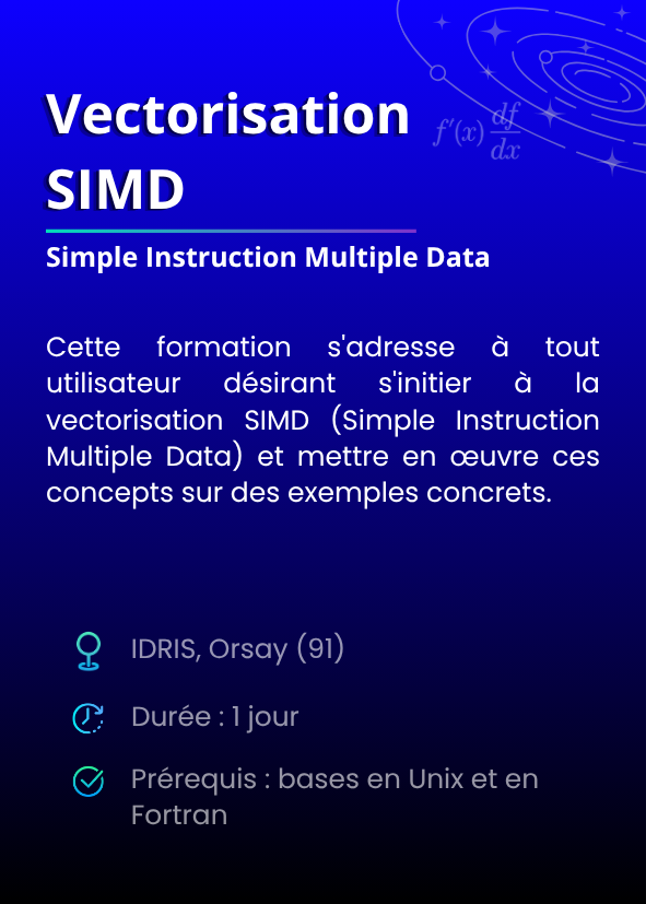 Vectorisation SIMD (Simple Instruction Multiple Data). Cette formation s'adresse à tout utilisateur désirant s'initier à la vectorisation SIMD (Simple Instruction Multiple Data) et mettre en œuvre ces concepts sur des exemples concrets. IDRIS, Orsay (91). Durée : 1 jour. Prérequis : bases en Unix et en Fortran.