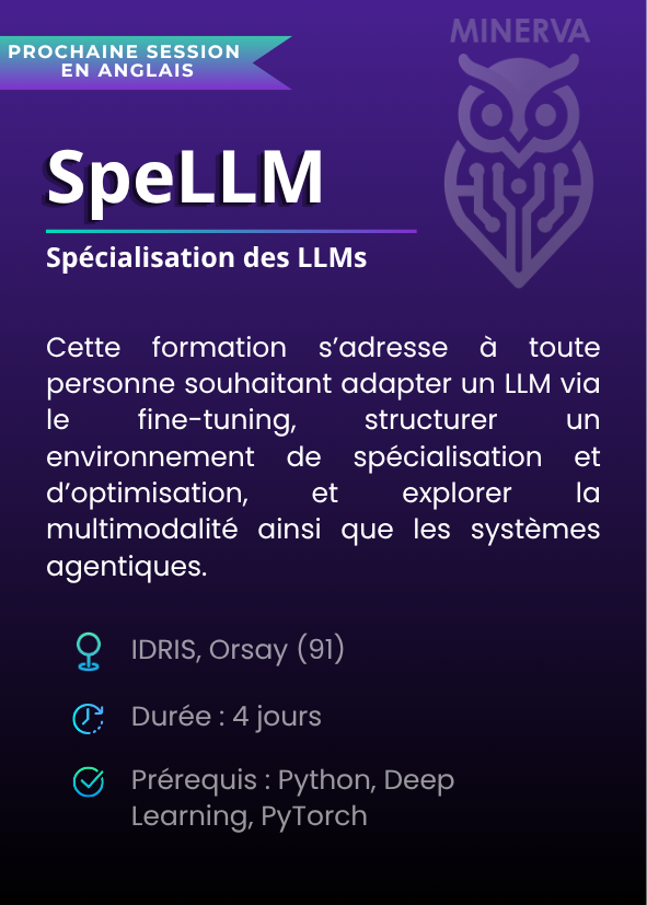 Spécialisation des LLMs (SpeLLM). Cette formation s’adresse à toute personne souhaitant adapter un LLM via le fine-tuning, structurer un environnement de spécialisation et d’optimisation, et explorer la multimodalité ainsi que les systèmes agentiques. IDRIS, Orsay (91). Durée : 4 jours. Prérequis : Python, Deep Learning, PyTorch.